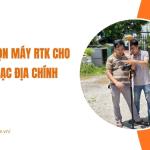 Kinh nghiệm lựa chọn máy RTK cho đo đạc địa chính hiệu quả và chính xác